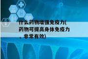 什么药物增强免疫力(药物可提高身体免疫力，非常有效)